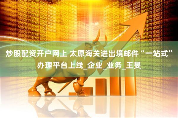 炒股配资开户网上 太原海关进出境邮件“一站式”办理平台上线_企业_业务_王旻