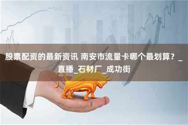 股票配资的最新资讯 南安市流量卡哪个最划算？_直播_石材厂_成功街