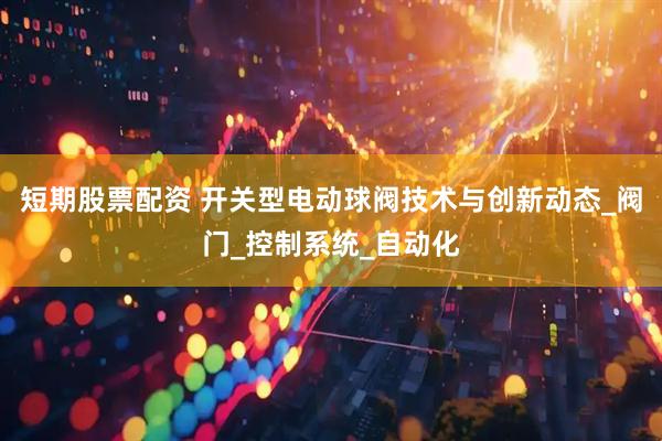 短期股票配资 开关型电动球阀技术与创新动态_阀门_控制系统_自动化