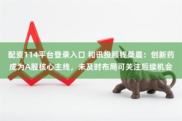 配资114平台登录入口 和讯投顾钱桑晨：创新药成为A股核心主线，未及时布局可关注后续机会