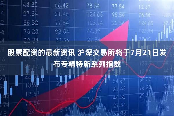 股票配资的最新资讯 沪深交易所将于7月21日发布专精特新系列指数