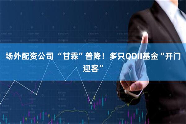 场外配资公司 “甘霖”普降！多只QDII基金“开门迎客”