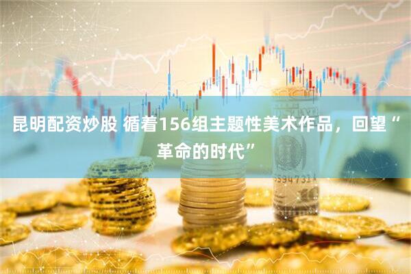 昆明配资炒股 循着156组主题性美术作品，回望“革命的时代”