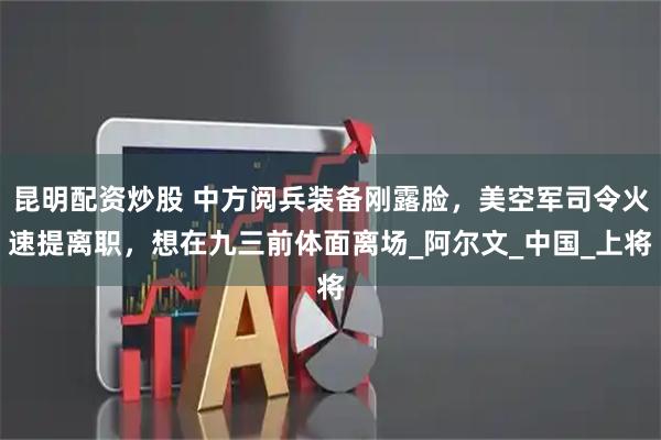 昆明配资炒股 中方阅兵装备刚露脸，美空军司令火速提离职，想在九三前体面离场_阿尔文_中国_上将