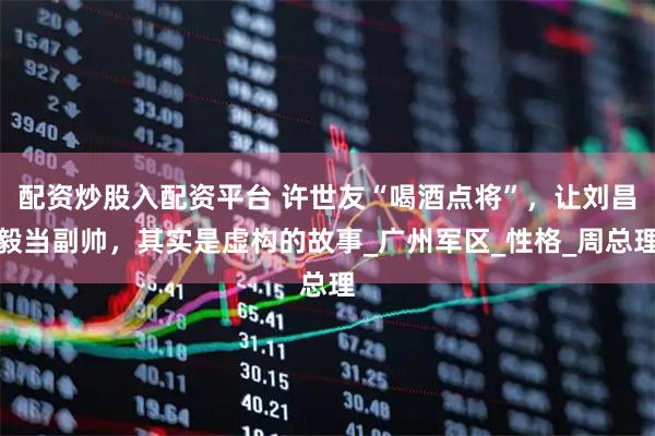 配资炒股入配资平台 许世友“喝酒点将”，让刘昌毅当副帅，其实是虚构的故事_广州军区_性格_周总理