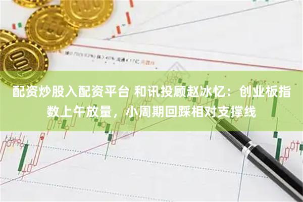 配资炒股入配资平台 和讯投顾赵冰忆：创业板指数上午放量，小周期回踩相对支撑线