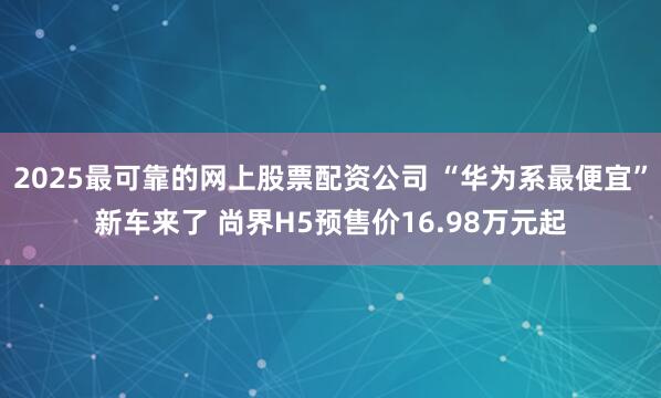 2025最可靠的网上股票配资公司 “华为系最便宜”新车来了 尚界H5预售价16.98万元起