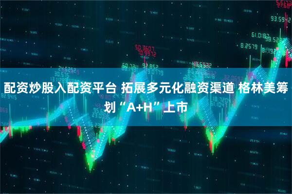 配资炒股入配资平台 拓展多元化融资渠道 格林美筹划“A+H”上市