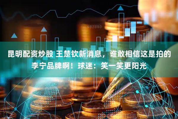 昆明配资炒股 王楚钦新消息，谁敢相信这是拍的李宁品牌啊！球迷：笑一笑更阳光