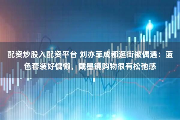 配资炒股入配资平台 刘亦菲成都逛街被偶遇：蓝色套装好慵懒，戴墨镜购物很有松弛感