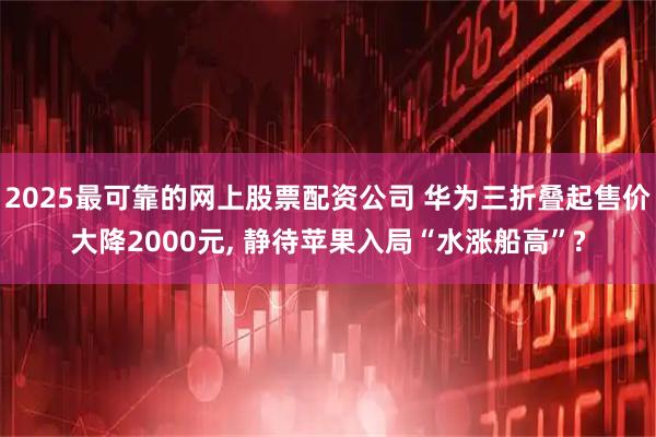 2025最可靠的网上股票配资公司 华为三折叠起售价大降2000元, 静待苹果入局“水涨船高”?