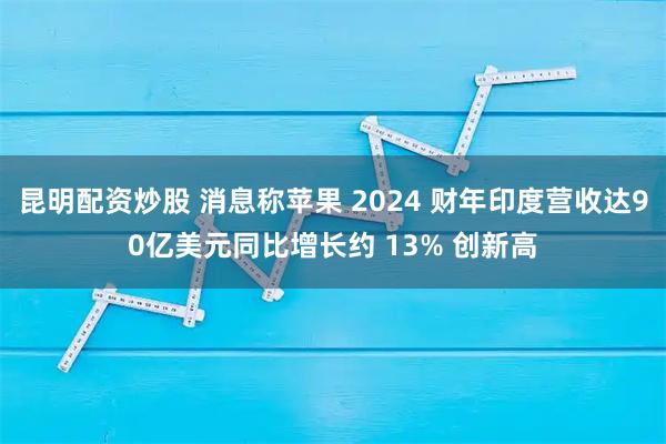 昆明配资炒股 消息称苹果 2024 财年印度营收达90亿美元同比增长约 13% 创新高