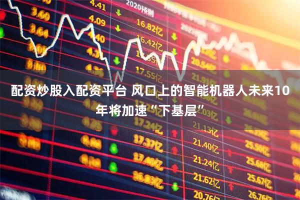 配资炒股入配资平台 风口上的智能机器人未来10年将加速“下基层”