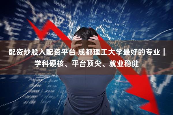 配资炒股入配资平台 成都理工大学最好的专业｜学科硬核、平台顶尖、就业稳健