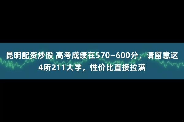 昆明配资炒股 高考成绩在570—600分，请留意这4所211大学，性价比直接拉满