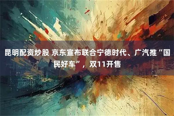 昆明配资炒股 京东宣布联合宁德时代、广汽推“国民好车”,双11开售