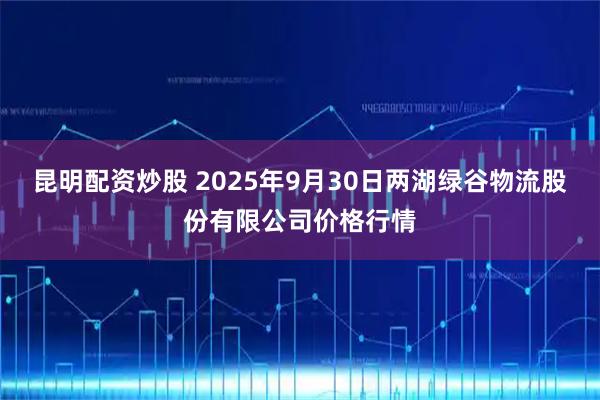 昆明配资炒股 2025年9月30日两湖绿谷物流股份有限公司价格行情