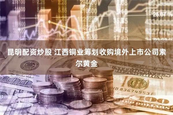 昆明配资炒股 江西铜业筹划收购境外上市公司索尔黄金