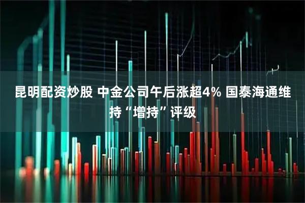 昆明配资炒股 中金公司午后涨超4% 国泰海通维持“增持”评级