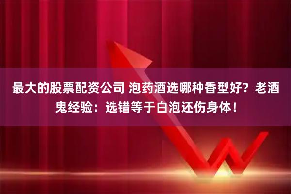 最大的股票配资公司 泡药酒选哪种香型好？老酒鬼经验：选错等于白泡还伤身体！