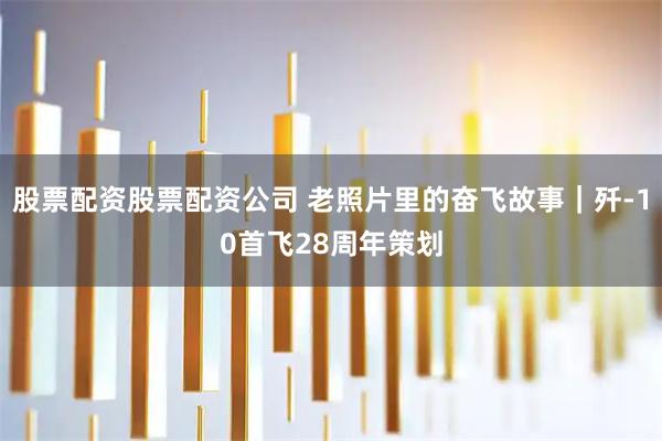 股票配资股票配资公司 老照片里的奋飞故事｜歼-10首飞28周年策划
