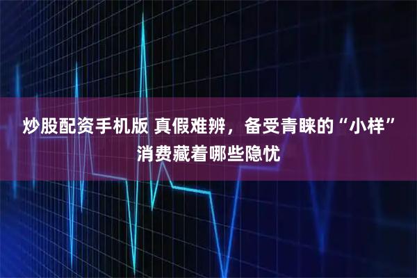 炒股配资手机版 真假难辨，备受青睐的“小样”消费藏着哪些隐忧