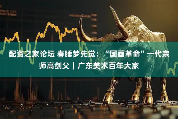 配资之家论坛 春睡梦先觉:“国画革命”一代宗师高剑父|广东美术百年大家