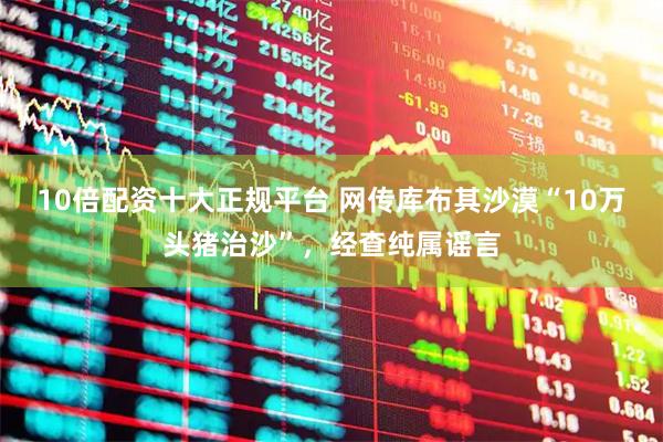 10倍配资十大正规平台 网传库布其沙漠“10万头猪治沙”，经查纯属谣言