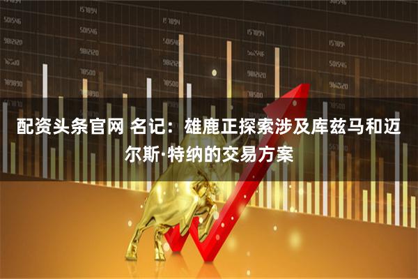 配资头条官网 名记：雄鹿正探索涉及库兹马和迈尔斯·特纳的交易方案